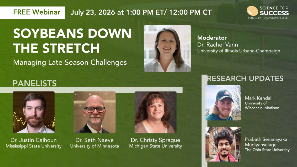 A header graphic that is a gradient of green to gray with an image of a horseracing track railing. In the top left corner is a box that reads "Free Webinar" followed by “July 23, 2026 - 1:00 PM ET | 12:00 PM CT”, the top right corner contains the Science for Success logo that includes a tan soybean and the words "Funded by the Soybean Checkoff". The main text reads "Soybeans Down the Stretch, Managing Late-Season Challenges”. The word “Panelists” is followed by photographs and speaker information. They appear from left to right as: photo of a woman smiling that reads “Dr. Rachel Vann, University of Illinois Urbana-Champaign, Moderator”, photo of a man smiling that reads “Dr. Justin Calhoun, Mississippi State University”, photo of a man smiling with glasses that reads “Dr. Seth Naeve, University of Minnesota”, and photo of a woman smiling that reads “Dr. Christy Sprague, Michigan State University”. Towards the bottom right there is the words “Research Updates”, with two photos with speaker information just above. They appear from left to right as: photo of a man smiling wearing a hat that reads “Mark Kendall, University of Wisconsin–Madison” and photo of a man smiling that reads “Prabath Senanayaka Mudiyanselage, The Ohio State University”.